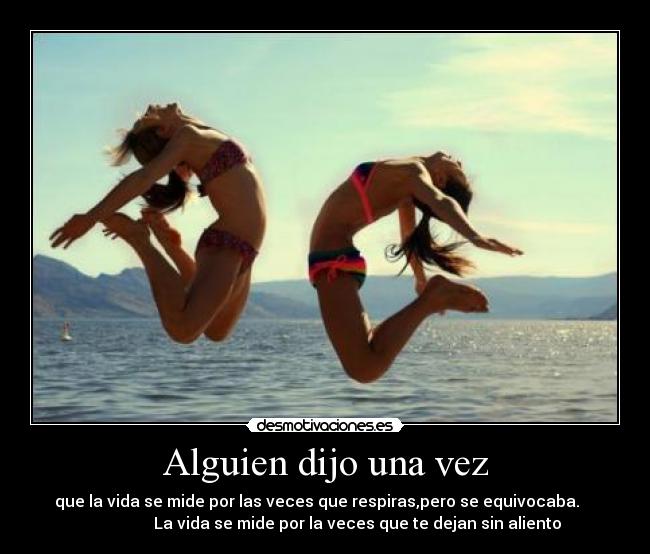 Alguien dijo una vez - que la vida se mide por las veces que respiras,pero se equivocaba.
La vida se mide por la veces que te dejan sin aliento