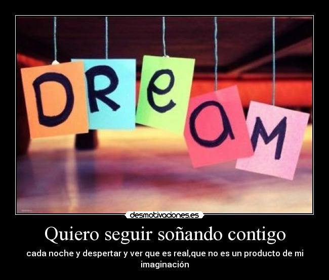 Quiero seguir soñando contigo - cada noche y despertar y ver que es real,que no es un producto de mi imaginación