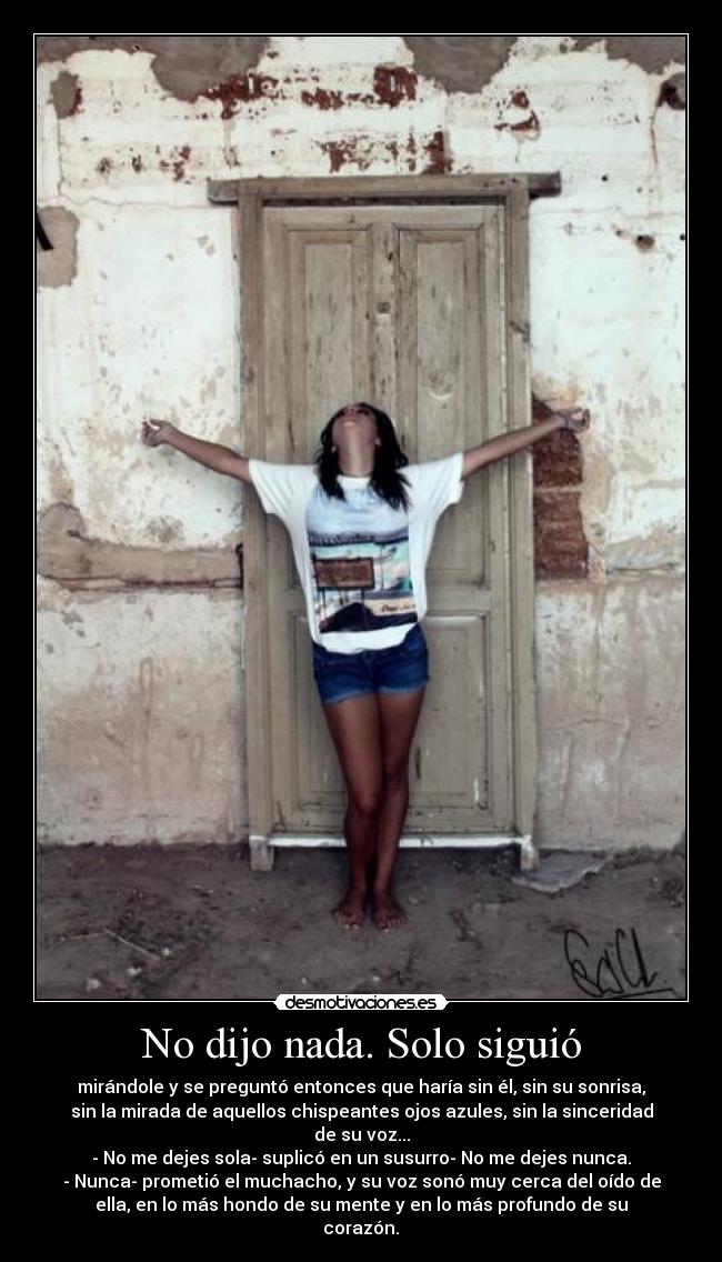 No dijo nada. Solo siguió - mirándole y se preguntó entonces que haría sin él, sin su sonrisa,
sin la mirada de aquellos chispeantes ojos azules, sin la sinceridad
de su voz...
- No me dejes sola- suplicó en un susurro- No me dejes nunca.
- Nunca- prometió el muchacho, y su voz sonó muy cerca del oído de
ella, en lo más hondo de su mente y en lo más profundo de su
corazón.♥