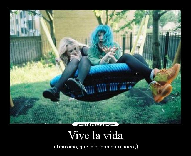 Vive la vida - al máximo, que lo bueno dura poco ;)