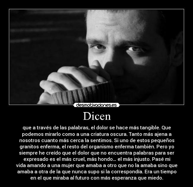 Dicen - que a través de las palabras, el dolor se hace más tangible. Que
podemos mirarlo como a una criatura oscura. Tanto más ajena a
nosotros cuanto más cerca la sentimos. Si uno de estos pequeños
granitos enferma, el resto del organismo enferma también. Pero yo
siempre he creído que el dolor que no encuentra palabras para ser
expresado es el más cruel, más hondo… el más injusto. Pasé mi
vida amando a una mujer que amaba a otro que no la amaba sino que
amaba a otra de la que nunca supo si la correspondía. Era un tiempo
en el que miraba al futuro con más esperanza que miedo.
