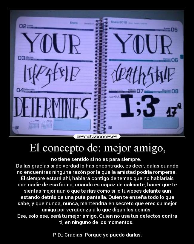 El concepto de: mejor amigo, - no tiene sentido si no es para siempre.
Da las gracias si de verdad lo has encontrado, es decir, dalas cuando
no encuentres ninguna razón por la que la amistad podría romperse.
Él siempre estará ahí, hablará contigo de temas que no hablaríais
con nadie de esa forma, cuando es capaz de calmarte, hacer que te
sientas mejor aun o que te rías como si lo tuvieses delante aun
estando detrás de una puta pantalla. Quien te enseña todo lo que
sabe, y que nunca, nunca, mantendría en secreto que eres su mejor
amiga por vergüenza a lo que digan los demás.
Ese, solo ese, será tu mejor amigo. Quien no usa tus defectos contra
ti, en ninguno de los momentos.
P.D.: Gracias. Porque yo puedo darlas.