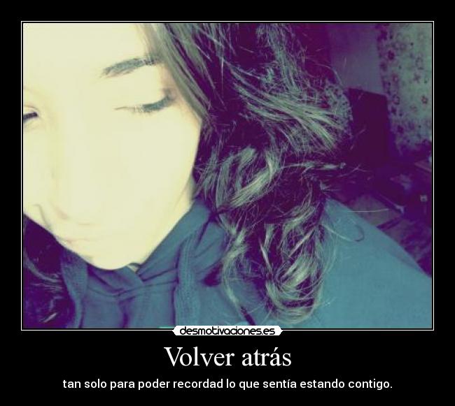 Volver atrás - tan solo para poder recordad lo que sentía estando contigo.