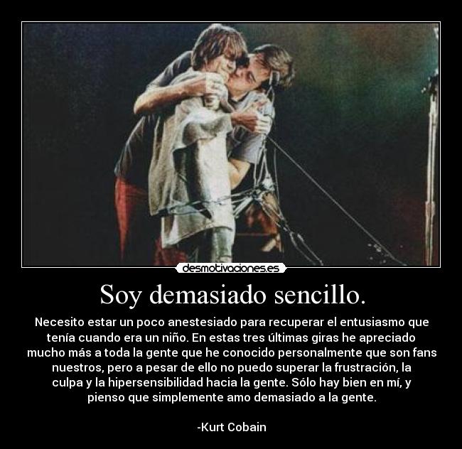 Soy demasiado sencillo. - Necesito estar un poco anestesiado para recuperar el entusiasmo que
tenía cuando era un niño. En estas tres últimas giras he apreciado
mucho más a toda la gente que he conocido personalmente que son fans
nuestros, pero a pesar de ello no puedo superar la frustración, la
culpa y la hipersensibilidad hacia la gente. Sólo hay bien en mí, y
pienso que simplemente amo demasiado a la gente.

-Kurt Cobain