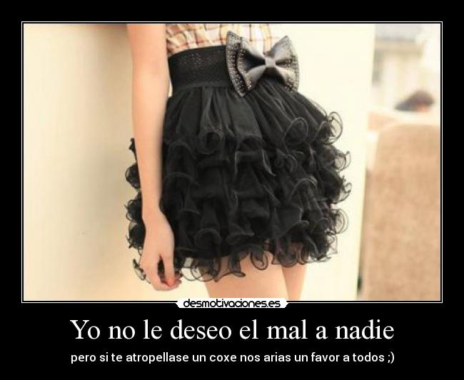 Yo no le deseo el mal a nadie - pero si te atropellase un coxe nos arias un favor a todos ;)