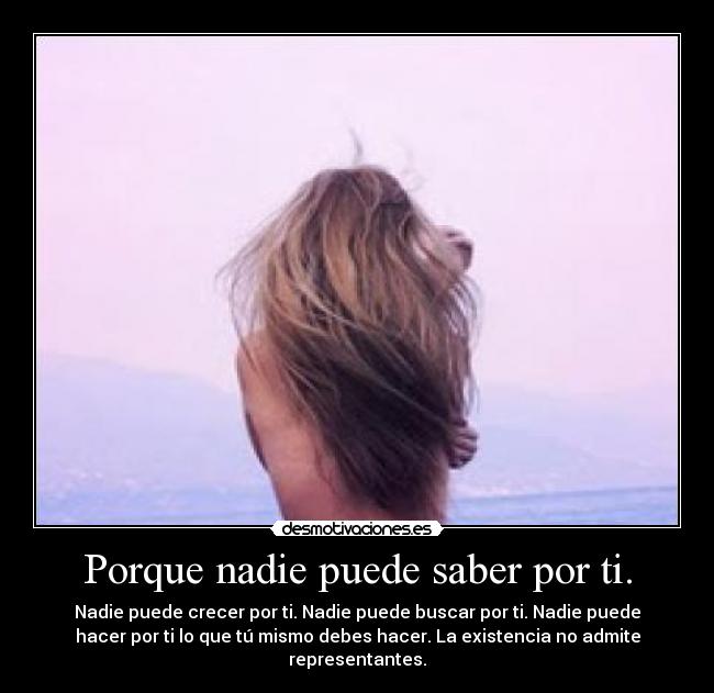 Porque nadie puede saber por ti. - Nadie puede crecer por ti. Nadie puede buscar por ti. Nadie puede
hacer por ti lo que tú mismo debes hacer. La existencia no admite
representantes.