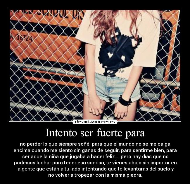 Intento ser fuerte para - no perder lo que siempre soñé, para que el mundo no se me caiga
encima cuando me siento sin ganas de seguir, para sentirme bien, para
ser aquella niña que jugaba a hacer feliz…. pero hay días que no
podemos luchar para tener esa sonrisa, te vienes abajo sin importar en
la gente que están a tu lado intentando que te levantaras del suelo y
no volver a tropezar con la misma piedra.