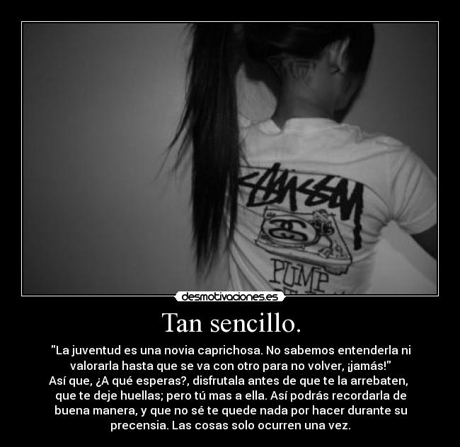 Tan sencillo. - La juventud es una novia caprichosa. No sabemos entenderla ni
valorarla hasta que se va con otro para no volver, ¡jamás!
Así que, ¿A qué esperas?, disfrutala antes de que te la arrebaten,
que te deje huellas; pero tú mas a ella. Así podrás recordarla de
buena manera, y que no sé te quede nada por hacer durante su
precensia. Las cosas solo ocurren una vez.