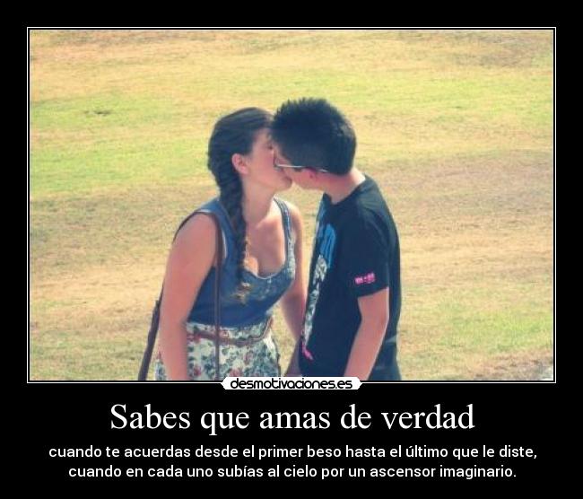 Sabes que amas de verdad - cuando te acuerdas desde el primer beso hasta el último que le diste,
cuando en cada uno subías al cielo por un ascensor imaginario.