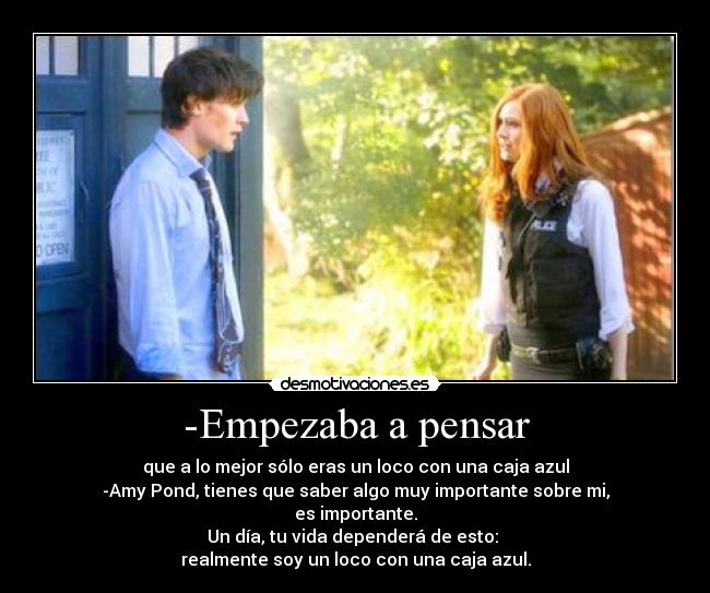 -Empezaba a pensar - que a lo mejor sólo eras un loco con una caja azul
-Amy Pond, tienes que saber algo muy importante sobre mi,
es importante.
Un día, tu vida dependerá de esto: 
realmente soy un loco con una caja azul.