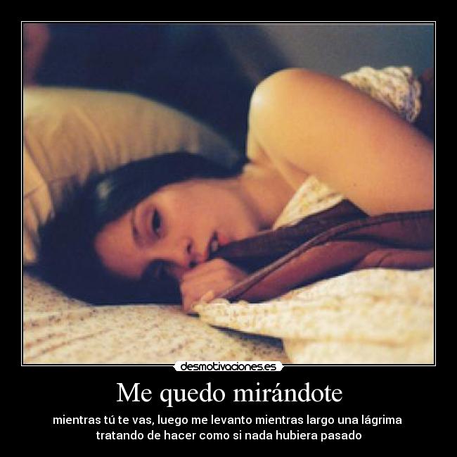 Me quedo mirándote - mientras tú te vas, luego me levanto mientras largo una lágrima 
tratando de hacer como si nada hubiera pasado