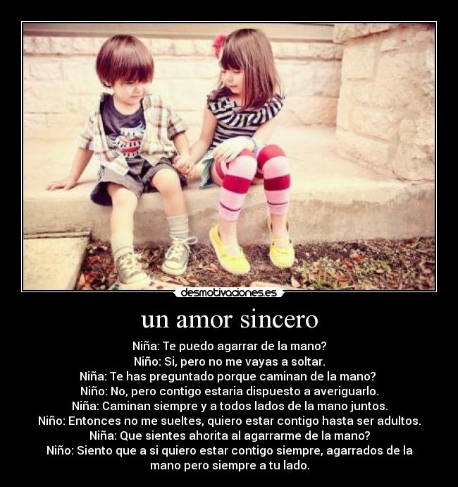 un amor sincero - Niña: Te puedo agarrar de la mano?
Niño: Si, pero no me vayas a soltar.
Niña: Te has preguntado porque caminan de la mano?
Niño: No, pero contigo estaria dispuesto a averiguarlo.
Niña: Caminan siempre y a todos lados de la mano juntos.
Niño: Entonces no me sueltes, quiero estar contigo hasta ser adultos.
Niña: Que sientes ahorita al agarrarme de la mano?
Niño: Siento que a si quiero estar contigo siempre, agarrados de la
mano pero siempre a tu lado.