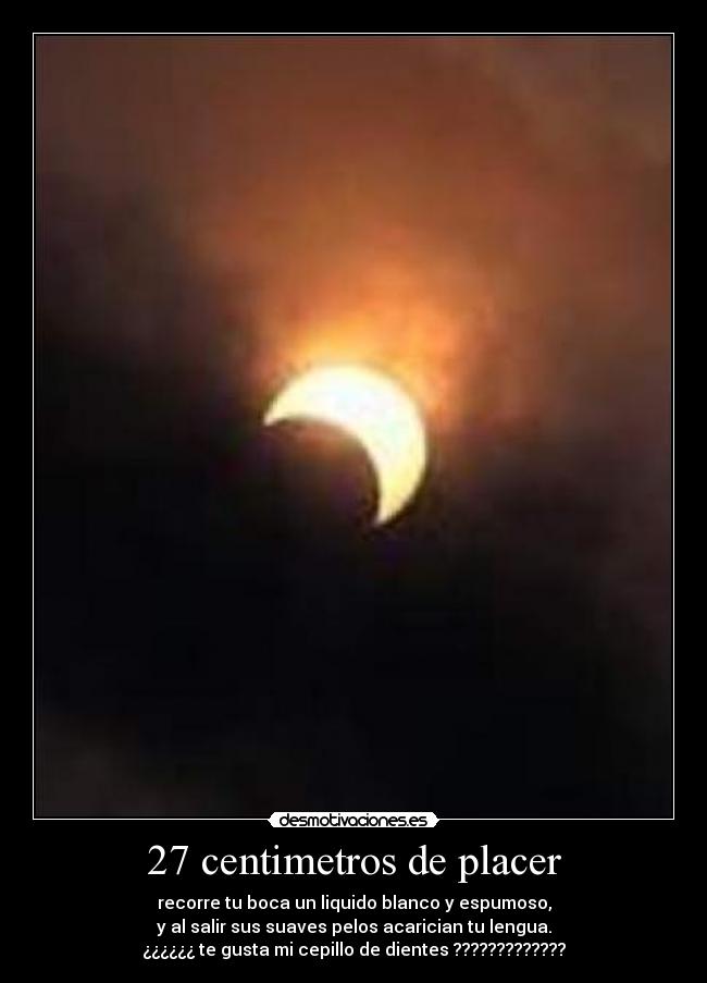27 centimetros de placer - recorre tu boca un liquido blanco y espumoso,
y al salir sus suaves pelos acarician tu lengua.
¿¿¿¿¿¿ te gusta mi cepillo de dientes ?????????????