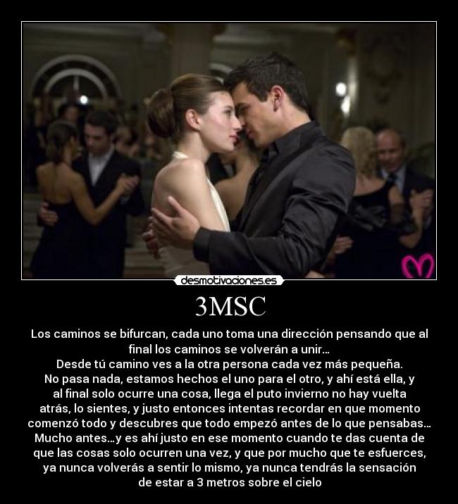 3MSC - Los caminos se bifurcan, cada uno toma una dirección pensando que al
final los caminos se volverán a unir…
Desde tú camino ves a la otra persona cada vez más pequeña.
No pasa nada, estamos hechos el uno para el otro, y ahí está ella, y
al final solo ocurre una cosa, llega el puto invierno no hay vuelta
atrás, lo sientes, y justo entonces intentas recordar en que momento
comenzó todo y descubres que todo empezó antes de lo que pensabas…
Mucho antes…y es ahí justo en ese momento cuando te das cuenta de
que las cosas solo ocurren una vez, y que por mucho que te esfuerces,
ya nunca volverás a sentir lo mismo, ya nunca tendrás la sensación
de estar a 3 metros sobre el cielo