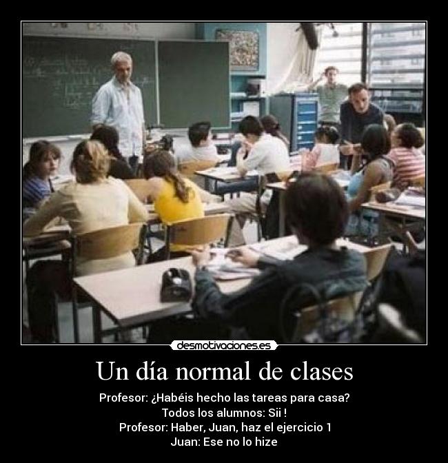 Un día normal de clases - Profesor: ¿Habéis hecho las tareas para casa?
Todos los alumnos: Sii !
Profesor: Haber, Juan, haz el ejercicio 1
Juan: Ese no lo hize