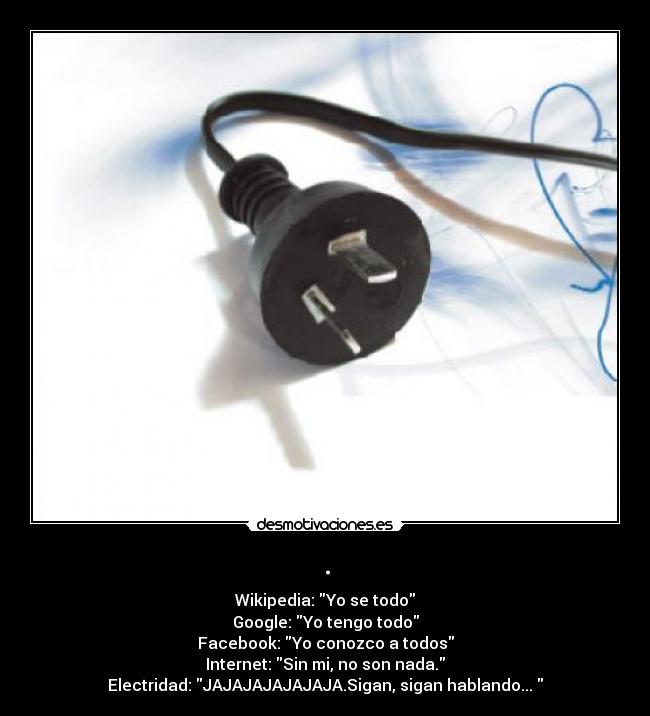 . - Wikipedia: Yo se todo
Google: Yo tengo todo
Facebook: Yo conozco a todos
Internet: Sin mi, no son nada.
Electridad: JAJAJAJAJAJAJA.Sigan, sigan hablando... 