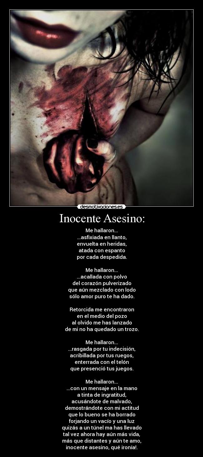 Inocente Asesino: - Me hallaron...
...asfixiada en llanto,
envuelta en heridas,
atada con espanto
por cada despedida.
Me hallaron...
...acallada con polvo
del corazón pulverizado
que aún mezclado con lodo
sólo amor puro te ha dado.
Retorcida me encontraron
en el medio del pozo
al olvido me has lanzado
de mi no ha quedado un trozo.
Me hallaron...
...rasgada por tu indecisión,
acribillada por tus ruegos,
enterrada con el telón
que presenció tus juegos.
Me hallaron...
...con un mensaje en la mano
a tinta de ingratitud,
acusándote de malvado,
demostrándote con mi actitud
que lo bueno se ha borrado
forjando un vacío y una luz
quizás a un túnel ma has llevado
tal vez ahora hay aún más vida,
más que distantes y aún te amo,
inocente asesino, qué ironía!.