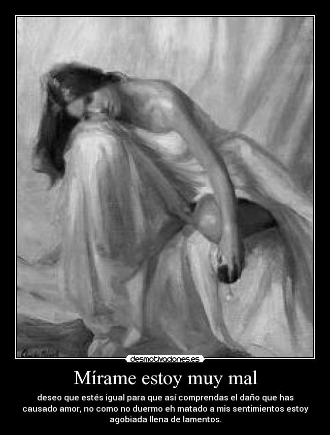 Mírame estoy muy mal - deseo que estés igual para que así comprendas el daño que has
causado amor, no como no duermo eh matado a mis sentimientos estoy
agobiada llena de lamentos.