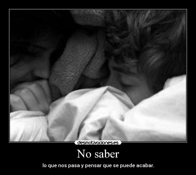 No saber - lo que nos pasa y pensar que se puede acabar.