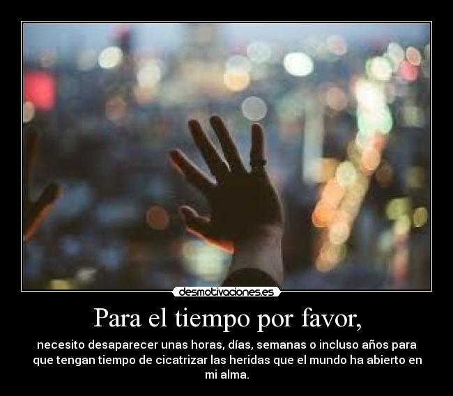 Para el tiempo por favor, - necesito desaparecer unas horas, días, semanas o incluso años para
que tengan tiempo de cicatrizar las heridas que el mundo ha abierto en
mi alma.