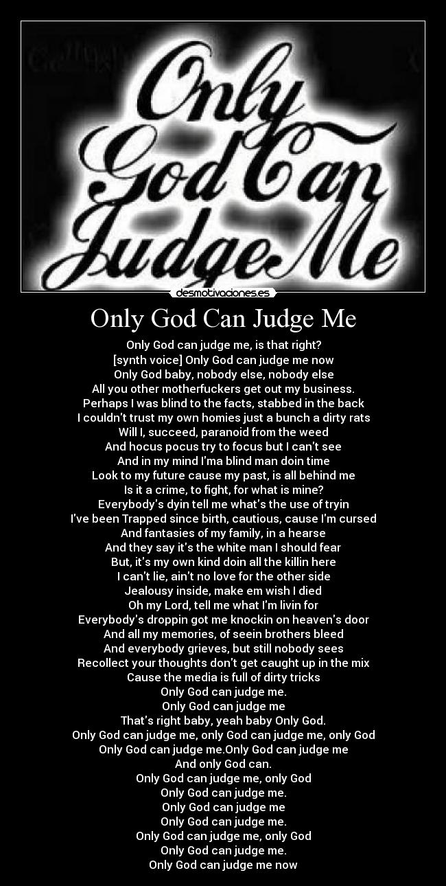 Only God Can Judge Me - Only God can judge me, is that right?
[synth voice] Only God can judge me now
Only God baby, nobody else, nobody else
All you other motherfuckers get out my business.
Perhaps I was blind to the facts, stabbed in the back
I couldnt trust my own homies just a bunch a dirty rats
Will I, succeed, paranoid from the weed
And hocus pocus try to focus but I cant see
And in my mind Ima blind man doin time
Look to my future cause my past, is all behind me
Is it a crime, to fight, for what is mine?
Everybodys dyin tell me whats the use of tryin
Ive been Trapped since birth, cautious, cause Im cursed
And fantasies of my family, in a hearse
And they say its the white man I should fear
But, its my own kind doin all the killin here
I cant lie, aint no love for the other side
Jealousy inside, make em wish I died
Oh my Lord, tell me what Im livin for
Everybodys droppin got me knockin on heavens door
And all my memories, of seein brothers bleed
And everybody grieves, but still nobody sees
Recollect your thoughts dont get caught up in the mix
Cause the media is full of dirty tricks
Only God can judge me.
Only God can judge me
Thats right baby, yeah baby Only God.
Only God can judge me, only God can judge me, only God
Only God can judge me.Only God can judge me
And only God can.
Only God can judge me, only God
Only God can judge me.
Only God can judge me
Only God can judge me.
Only God can judge me, only God
Only God can judge me.
Only God can judge me now