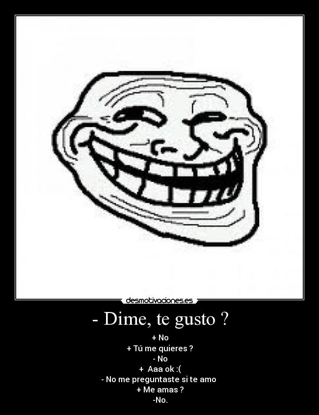 - Dime, te gusto ? - + No
+ Tú me quieres ?
- No
+ Aaa ok :(
- No me preguntaste si te amo
+ Me amas ?
-No.