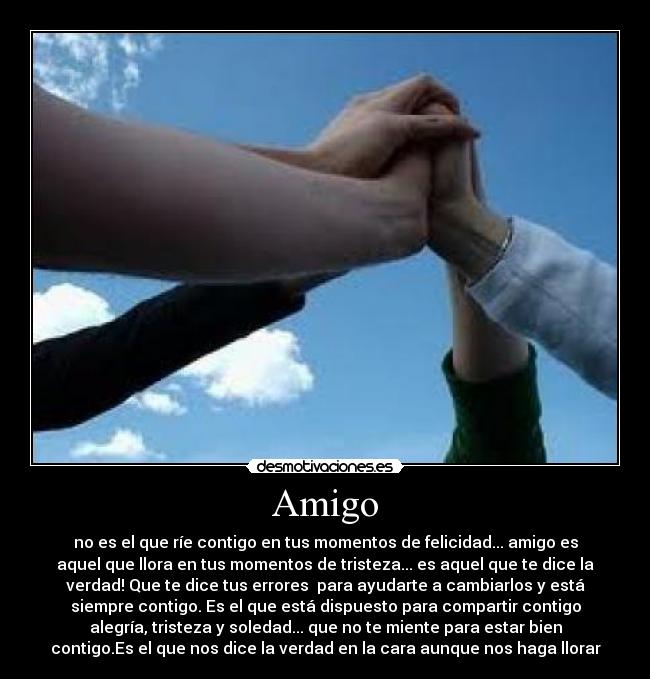 Amigo - no es el que ríe contigo en tus momentos de felicidad... amigo es
aquel que llora en tus momentos de tristeza... es aquel que te dice la
verdad! Que te dice tus errores  para ayudarte a cambiarlos y está
siempre contigo. Es el que está dispuesto para compartir contigo
alegría, tristeza y soledad... que no te miente para estar bien
contigo.Es el que nos dice la verdad en la cara aunque nos haga llorar