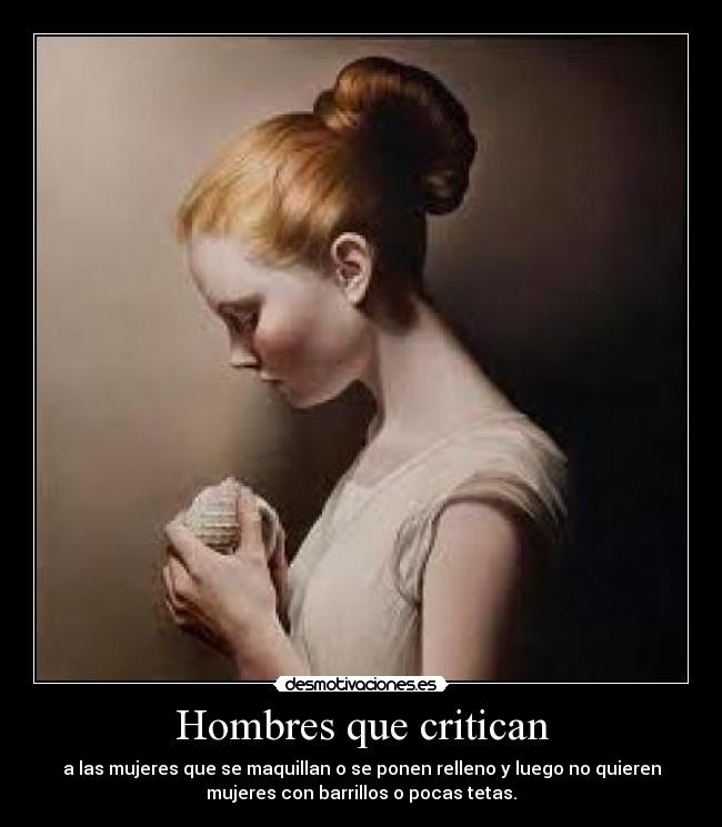 Hombres que critican - a las mujeres que se maquillan o se ponen relleno y luego no quieren
mujeres con barrillos o pocas tetas.