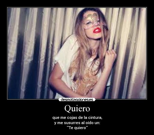 Quiero - que me cojas de la cintura,
y me susurres al oído un:
Te quiero