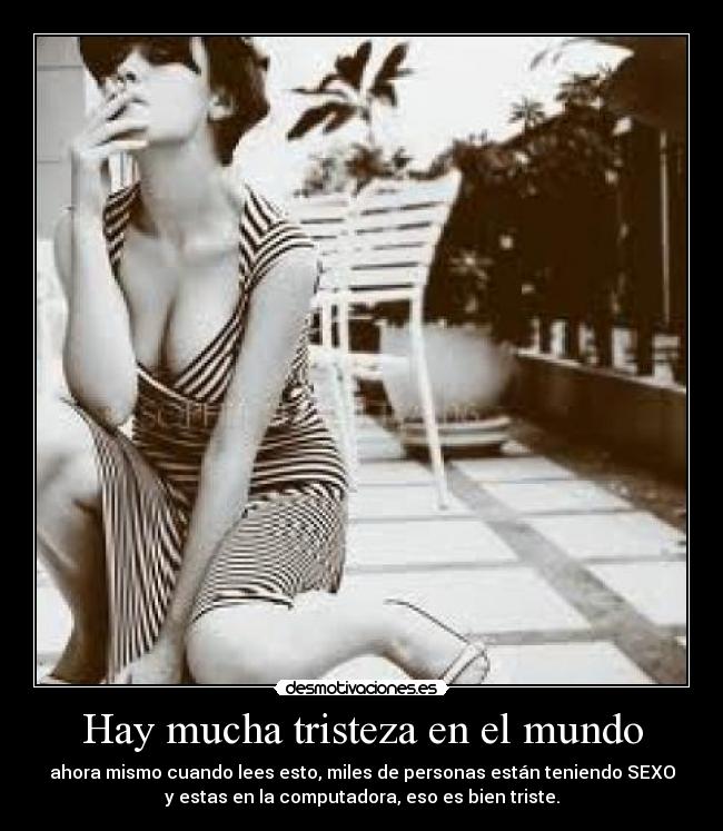 Hay mucha tristeza en el mundo - ahora mismo cuando lees esto, miles de personas están teniendo SEXO
y estas en la computadora, eso es bien triste.
