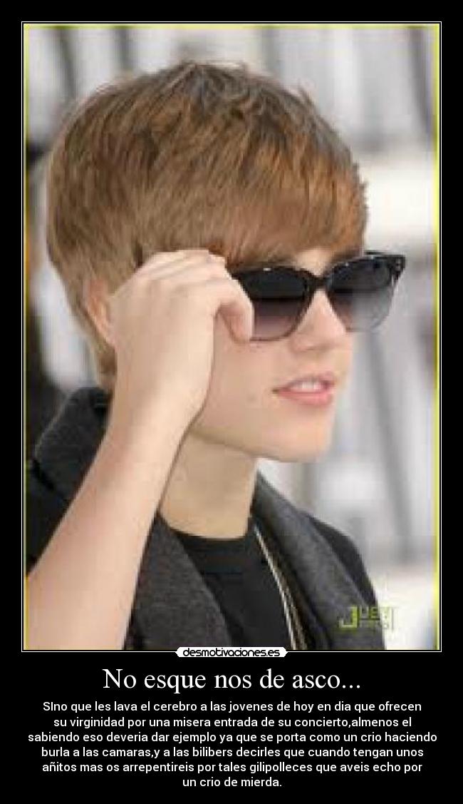 No esque nos de asco... - SIno que les lava el cerebro a las jovenes de hoy en dia que ofrecen
su virginidad por una misera entrada de su concierto,almenos el
sabiendo eso deveria dar ejemplo ya que se porta como un crio haciendo
burla a las camaras,y a las bilibers decirles que cuando tengan unos
añitos mas os arrepentireis por tales gilipolleces que aveis echo por
un crio de mierda.