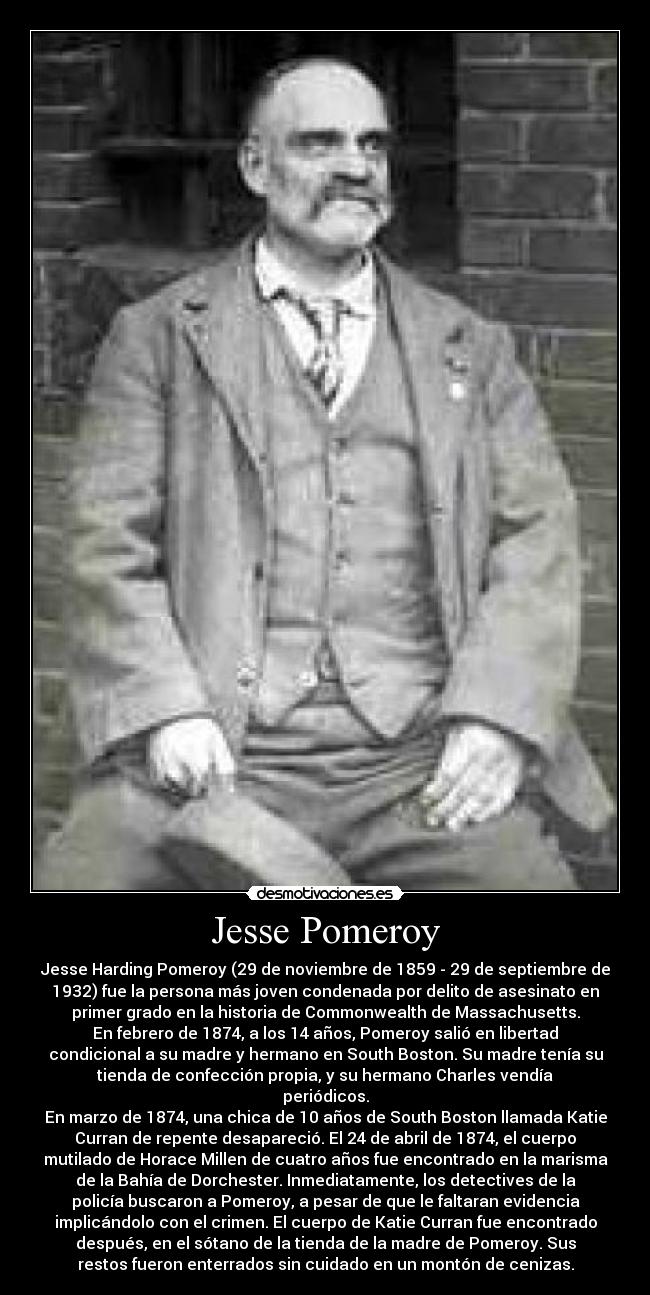 Jesse Pomeroy - Jesse Harding Pomeroy (29 de noviembre de 1859 - 29 de septiembre de
1932) fue la persona más joven condenada por delito de asesinato en
primer grado en la historia de Commonwealth de Massachusetts.
En febrero de 1874, a los 14 años, Pomeroy salió en libertad
condicional a su madre y hermano en South Boston. Su madre tenía su
tienda de confección propia, y su hermano Charles vendía
periódicos.
En marzo de 1874, una chica de 10 años de South Boston llamada Katie
Curran de repente desapareció. El 24 de abril de 1874, el cuerpo
mutilado de Horace Millen de cuatro años fue encontrado en la marisma
de la Bahía de Dorchester. Inmediatamente, los detectives de la
policía buscaron a Pomeroy, a pesar de que le faltaran evidencia
implicándolo con el crimen. El cuerpo de Katie Curran fue encontrado
después, en el sótano de la tienda de la madre de Pomeroy. Sus
restos fueron enterrados sin cuidado en un montón de cenizas.