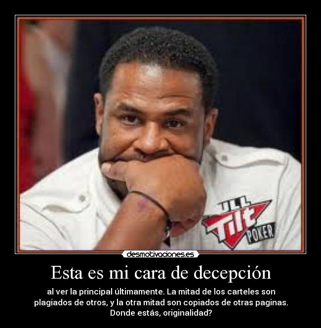 Esta es mi cara de decepción - al ver la principal últimamente. La mitad de los carteles son
plagiados de otros, y la otra mitad son copiados de otras paginas.
Donde estás, originalidad?