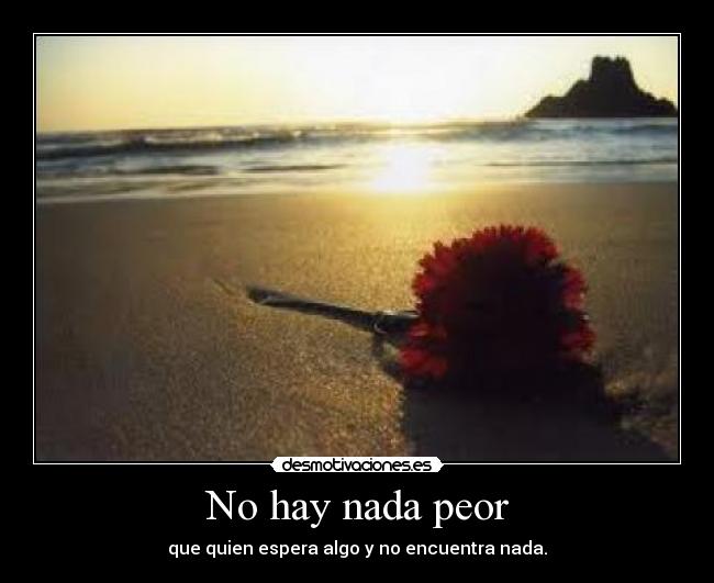 No hay nada peor - que quien espera algo y no encuentra nada.