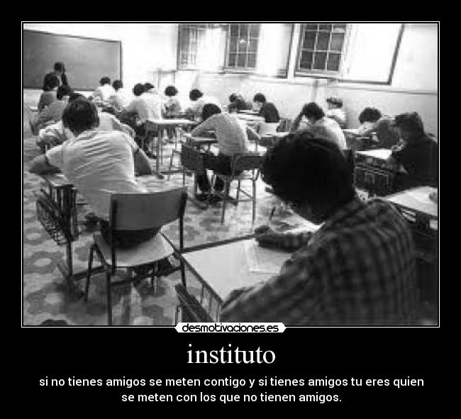 instituto - si no tienes amigos se meten contigo y si tienes amigos tu eres quien
se meten con los que no tienen amigos.