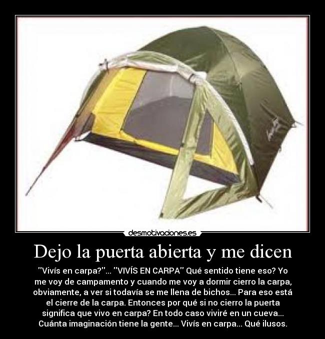 Dejo la puerta abierta y me dicen - Vivís en carpa?... VIVÍS EN CARPA Qué sentido tiene eso? Yo
me voy de campamento y cuando me voy a dormir cierro la carpa,
obviamente, a ver si todavía se me llena de bichos... Para eso está
el cierre de la carpa. Entonces por qué si no cierro la puerta
significa que vivo en carpa? En todo caso viviré en un cueva...
Cuánta imaginación tiene la gente... Vivís en carpa... Qué ilusos.