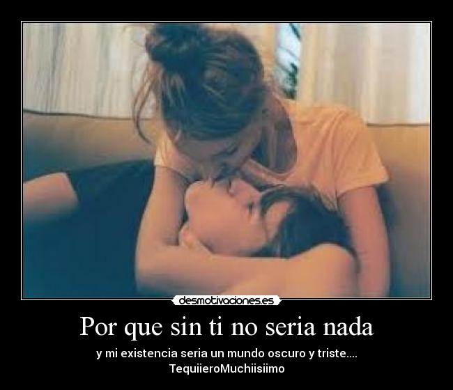 Por que sin ti no seria nada - y mi existencia seria un mundo oscuro y triste....
TequiieroMuchiisiimo