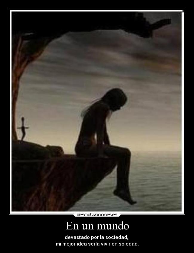 En un mundo - devastado por la sociedad,
mi mejor idea sería vivir en soledad.