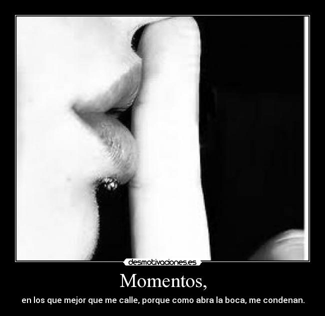 Momentos, - en los que mejor que me calle, porque como abra la boca, me condenan.