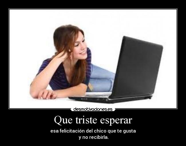 Que triste esperar - esa felicitación del chico que te gusta
y no recibirla.