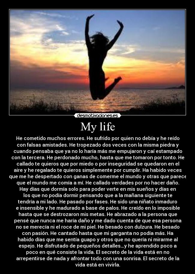 My life - He cometido muchos errores. He sufrido por quien no debía y he reído
con falsas amistades. He tropezado dos veces con la misma piedra y
cuando pensaba que ya no lo haría más me empujaron y caí estampado
con la tercera. He perdonado mucho, hasta que me tomaron por tonto. He
callado te quieros que por miedo o por inseguridad se quedaron en el
aire y he regalado te quieros simplemente por cumplir. Ha habido veces
que me he despertado con ganas de comerme el mundo y otras que parece
que el mundo me comía a mí. He callado verdades por no hacer daño.
Hay días que dormía solo para poder verte en mis sueños y días en
los que no podía dormir pensando que a la mañana siguiente te
tendría a mi lado. He pasado por fases. He sido una niñato inmaduro
e insensible y he madurado a base de palos. He creído en lo imposible
hasta que se destrozaron mis metas. He abrazado a la persona que
pensé que nunca me haría daño y me dado cuenta de que esa persona
no se merecía ni el roce de mi piel. He besado con dulzura. He besado
con pasión. He cantado hasta que mi garganta no podía más. Ha
habido días que me sentía guapo y otros que no quería ni mirarme al
espejo. He disfrutado de pequeños detalles…y he aprendido poco a
poco en qué consiste la vida. El secreto de la vida está en no
arrepentirse de nada y afrontar todo con una sonrisa. El secreto de la
vida está en vivirla.