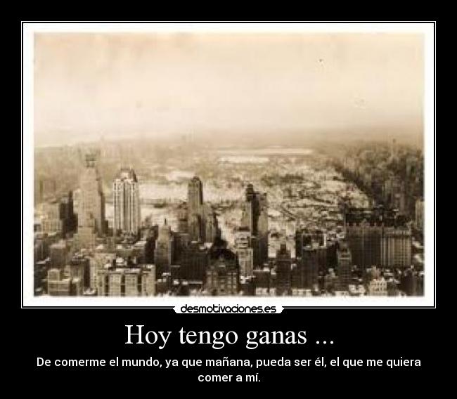 Hoy tengo ganas ... - De comerme el mundo, ya que mañana, pueda ser él, el que me quiera comer a mí.
