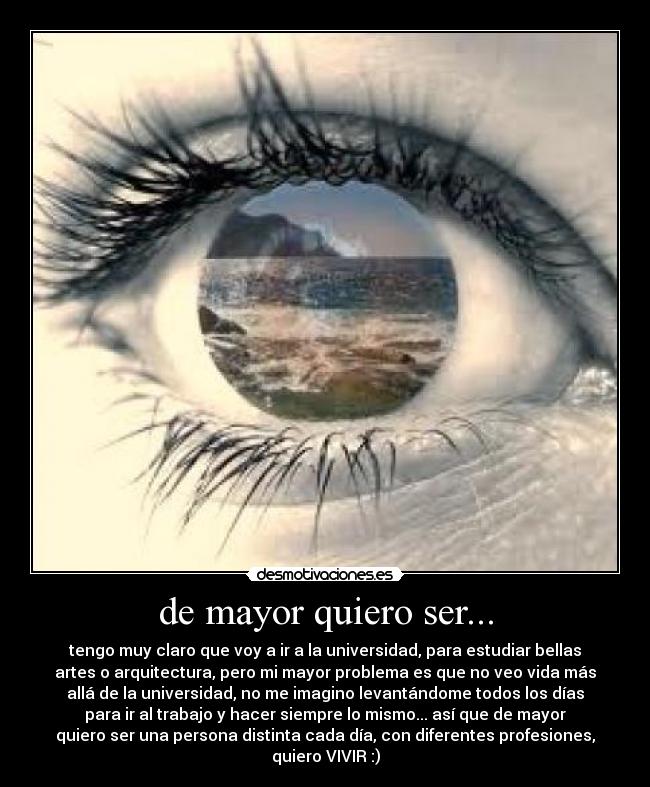 de mayor quiero ser... - tengo muy claro que voy a ir a la universidad, para estudiar bellas
artes o arquitectura, pero mi mayor problema es que no veo vida más
allá de la universidad, no me imagino levantándome todos los días
para ir al trabajo y hacer siempre lo mismo... así que de mayor
quiero ser una persona distinta cada día, con diferentes profesiones,
quiero VIVIR :)