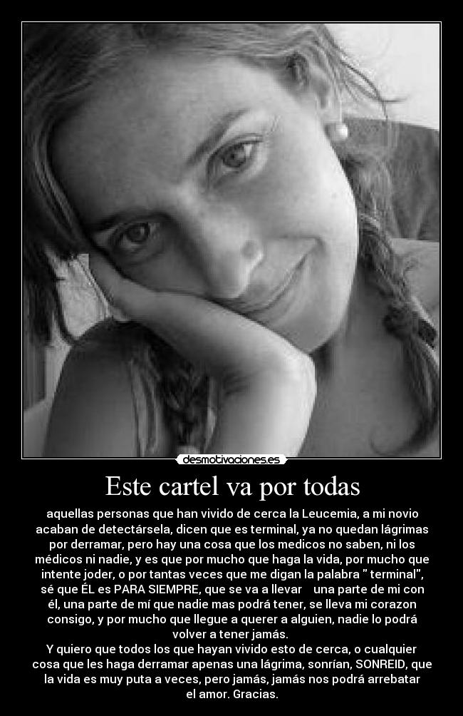 Este cartel va por todas - aquellas personas que han vivido de cerca la Leucemia, a mi novio
acaban de detectársela, dicen que es terminal, ya no quedan lágrimas
por derramar, pero hay una cosa que los medicos no saben, ni los
médicos ni nadie, y es que por mucho que haga la vida, por mucho que
intente joder, o por tantas veces que me digan la palabra  terminal,
sé que ÉL es PARA SIEMPRE, que se va a llevar    una parte de mi con
él, una parte de mí que nadie mas podrá tener, se lleva mi corazon
consigo, y por mucho que llegue a querer a alguien, nadie lo podrá
volver a tener jamás. 
Y quiero que todos los que hayan vivido esto de cerca, o cualquier
cosa que les haga derramar apenas una lágrima, sonrían, SONREID, que
la vida es muy puta a veces, pero jamás, jamás nos podrá arrebatar
el amor. Gracias.