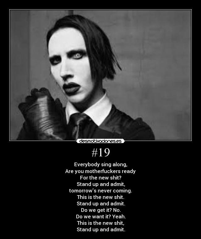 #19 - Everybody sing along,
Are you motherfuckers ready
For the new shit?
Stand up and admit,
tomorrows never coming.
This is the new shit.
Stand up and admit.
Do we get it? No.
Do we want it? Yeah.
This is the new shit,
Stand up and admit.