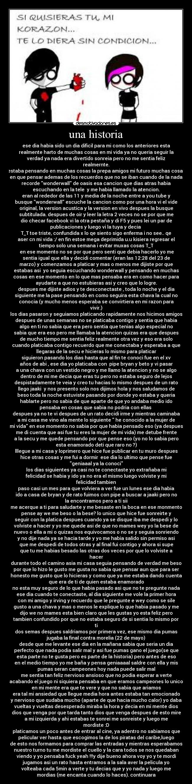 una historia - ese dia habia sido un dia dificil para mi como los anteriores esta
realmente harto de muchas cosas en mi vida ya no queria seguir la
verdad ya nada era divertido sonreia pero no me sentia feliz
realmernte.
estaba pensando en muchas cosas la prepa amigos mi futuro muchas cosas
en que pensar ademas de los recuerdos que no se iban cuando de la nada
recorde wonderwall de oasis esa cancion que dias atras habia
escuchando en la tele y me habia llamado la atencion.
eran al rededor de las 11 y media de la noche entre a you tube y
busque wonderwall escuche la cancion como por una hora vi el vide
original, la version acustica y la version en vivo despues la busque
subtitulada. despues de oir y leer la letra 2 veces no se por que me
dio checar facebook vi la otra pestaña y di F5 y pues lei un par de
publicaciones y luego vi la tuya y decia
T_T toe triste, confundida x lo qe siento sigo enferma i no see.. qe
aser cn mi vida :/ en fin estoe mega deprimida u.u kisiera regresar el
tiempo solo una semana i evitar muxas cosas T_T
en ese momento no se por que pero senti que debia hacerlo yo me
sentia igual que ella y decidi comentar (eran las 12:28 del 23 de
marzo) y comenzamos a platicar y mas o menos me dijiste por que
estabas asi yo seguia escuchando wonderwall y pensando en muchas
cosas en ese momento en lo que mas pensaba era en como hacer para
ayudarte a que no estubieras asi y creo que lo logre.
despues me dijiste adios y te desconectaste , toda lo noche y el dia
siguiente me la pase pensando en como seguira esta chava la cual no
conocia (y mucho menos esperaba se convirtiera en mi razon para
vivir.)
los dias pasaron y seguiamos platicando rapidamente nos hicimos amigos
despues de unas semanas no se platicaba contigo y sentia que habia
algo en ti no sabia que era pero sentia que tenias algo especial no
sabia que era eso pero me llamaba la atencion quizas era que despues
de mucho tiempo me sentia feliz realmente otra vez y eso era solo
cuando platicaba contigo recuerdo que me conectaba y esperaba a que
llegaras de la secu e hicieras lo mismo para platicar
siguieron pasando los dias hasta que al fin te conoci fue en el xv
años de abi , ese dia yo platicaba con pipe bryan y beto y vi pasar
a una chava con un vestido negro y me llamo la atencion y no se algo
dentro de mi me decia que eras tu pero no estaba seguro de lejos
despistadamente te veia y creo tu hacias lo mismo despues de un rato
llego jaaki y nos presento solo nos dijimos hola y nos saludamos de
beso toda la noche estuviste pasando por donde yo estaba y queria
hablarte pero no sabia de que aparte de que yo andaba medio ido
pensaba en cosas que sabia no podria con ellas
despues ya no te vi despues de un rato decidi irme y mientras caminaba
a mi casa me vino ala mente lo siguiente he conocido a la mujer de
mi vida en ese momento no sabia por que habia pensado eso (ya despues
me di cuenta que asi fue tu eres la mujer de mi vida) me detube frente
a la secu y me quede pensando por que pense eso (yo no lo sabia pero
esta enamorado deti que raro no ?)
lllegue a mi casa y loprimero que hice fue publicar en tu muro despues
hice otras cosas y me fui a dormir ese dia lo ultimo que pense fue
geniaaal ya la conoci
los dias siguientes ya casi no te conectaste yo extrañaba mi
felicidad se habia y ido ya no era el mismo luego volviste y mi
felicidad tambien
paso casi un mes para que volviera a ver fue un lunes ese dia habia
ido a casa de bryan y de rato fuimos con pipe a buscar a jaaki pero no
la encontramos pero a ti sii
me acerque a ti para saludarte y me besaste en la boca en ese monmento
pense ay we me beso o la bese? lo unico que hice fue sonreirte y
seguir con la platica despues cuando ya se disque iba me despedi y lo
volviste a hacer y yo me quede asi de que no mames wey yo la bese de
nuevo o ella a mi o quizas nos equivocamos o no se y seguia sonriendo
y no dije nada ya se hacia tarde y yo me habia salido sin permiso asi
que me despedi de todos otras y al final fui contigo y ahora si supe
que tu me habias besado las otras dos veces por que lo volviste a
hacer
durante todo el camino asia mi casa seguia pensando de verdad me beso
por que lo hizo le gusto me gusta no sabia que pensar aun que para ser
honesto me gusto que lo hicieras y como que ya me estaba dando cuenta
que era de ti de quien estaba enamorado
no esta muy seguro de lo que habia pasado asi que no te pregunte nada
ese dia cuando te conectaste, al dia siguiente me vole la primer hora
con mi amigo y irving y recuerdo que le pregunte e wey como se sile
gusto a una chava y mas o menos le explique lo que habia pasado y me
dijo we no mames esta bien claro que les gustas yo esta feliz pero
tambien confundido por que no estaba seguro de si sentia lo mismo por
ti
dos semas despues saldriamos por primera vez, ese mismo dia pumas
jugaba la final contra morelia (22 de mayo)
desde que me levante ese dia en la mañana sabia que seria un dia
perfecto que nada podia salir mal y asi fue pumas gano el juego(se que
esta parte no te gusta pero es parte de la historia) pero antes de eso
en el medio tiempo yo me baña y pensa geniaaaal saldre con ella y mis
pumas seran campeones hoy nada puede salir mal
me sentia tan feliz nervioso ansioso que no podia esperar a verte
acabando el juego ni siquiera pensaba en que eramos campeones lo unico
en mi mente era que te vere y que no sabia que ariamos
era tal mi ansiedad que llegue media hora antes estaba tan emocionado
y nervioso que sudaba mucho (aparte de que hacia mucho calor) yo daba
vueltas y vueltas desesperado miraba la hora y decia en mi mente dios
dios que venga por que tarda tanto dios que venga despues de esto mire
a mi izquierda y ahi estabas te sonrei me sonreiste y luego me
mordiste :D
platicamos un poco antes de entrar al cine, ya adentro no sabiamos que
pelicular ver hasta que escogimos la de los piratas del caribe,luego
de esto nos formamos para comprar las entradas y mientras esperabamos
nuestro turno tu me mordiste el cuello y la cara todos se nos quedaban
viendo y yo pensaba fuck yeah !!!y dije bueno ahora voy yo y te mordi
jugamos asi un rato hasta entramos a la sala aver la pelicula yo
volteaba cada 5min a verte y tu decias que y yo nada y luego me
mordias (me encanta cuando lo haces). continuara