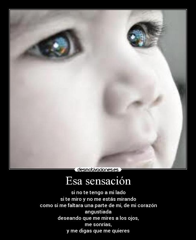 Esa sensación - si no te tengo a mi lado
si te miro y no me estás mirando
como si me faltara una parte de mi, de mi corazón
angustiada
deseando que me mires a los ojos,
me sonrías,
y me digas que me quieres