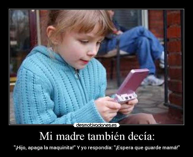 Mi madre también decía: - ¡Hijo, apaga la maquinita! Y yo respondía: ¡Espera que guarde mamá!