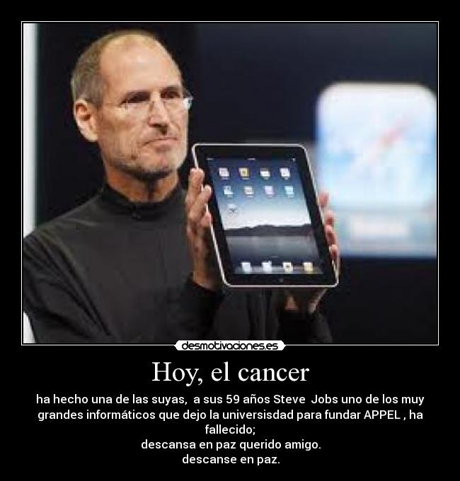 Hoy, el cancer - ha hecho una de las suyas, a sus 59 años Steve Jobs uno de los muy
grandes informáticos que dejo la universisdad para fundar APPEL , ha
fallecido;
descansa en paz querido amigo.
descanse en paz.
