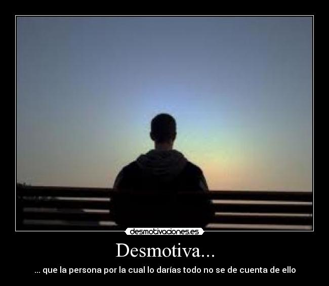 Desmotiva... - ... que la persona por la cual lo darías todo no se de cuenta de ello